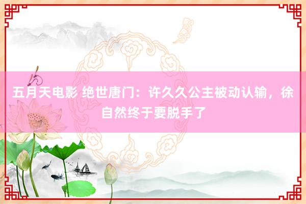 五月天电影 绝世唐门：许久久公主被动认输，徐自然终于要脱手了