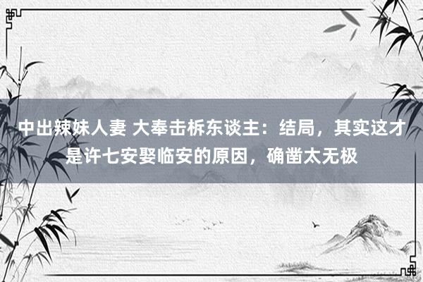 中出辣妹人妻 大奉击柝东谈主：结局，其实这才是许七安娶临安的原因，确凿太无极