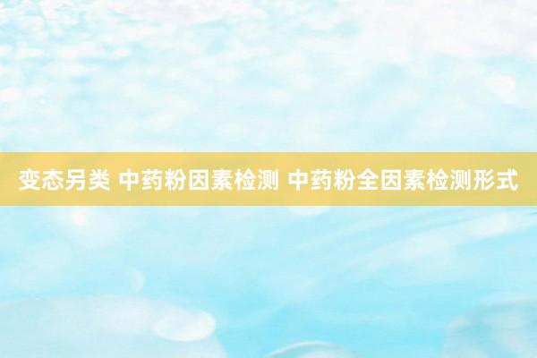变态另类 中药粉因素检测 中药粉全因素检测形式