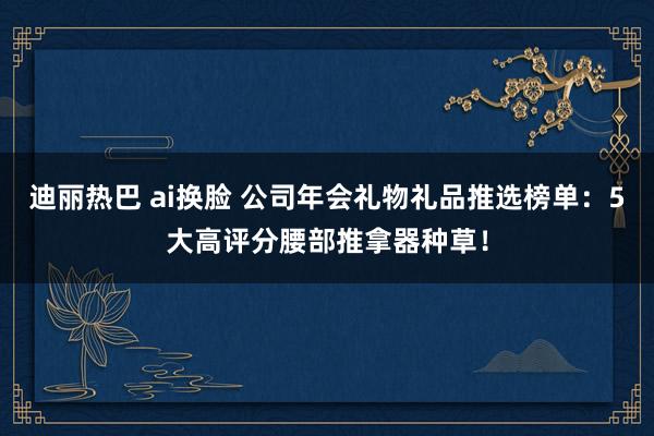 迪丽热巴 ai换脸 公司年会礼物礼品推选榜单：5大高评分腰部推拿器种草！