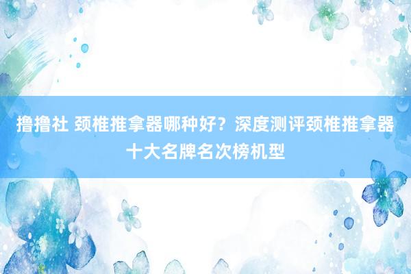 撸撸社 颈椎推拿器哪种好？深度测评颈椎推拿器十大名牌名次榜机型