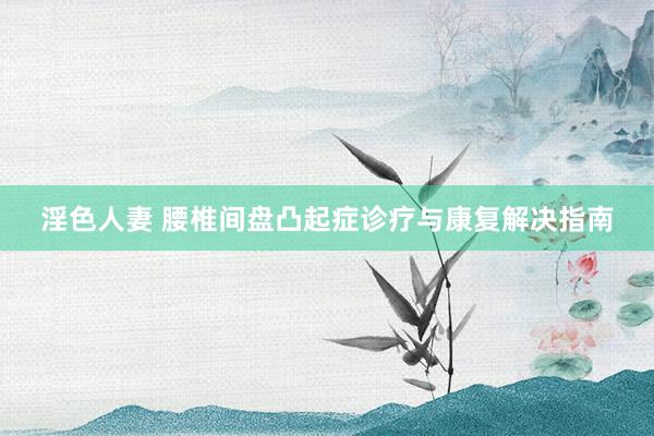 淫色人妻 腰椎间盘凸起症诊疗与康复解决指南