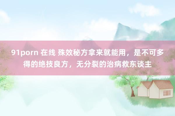 91porn 在线 殊效秘方拿来就能用，是不可多得的绝技良方，无分裂的治病救东谈主