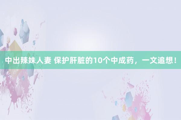 中出辣妹人妻 保护肝脏的10个中成药，一文追想！