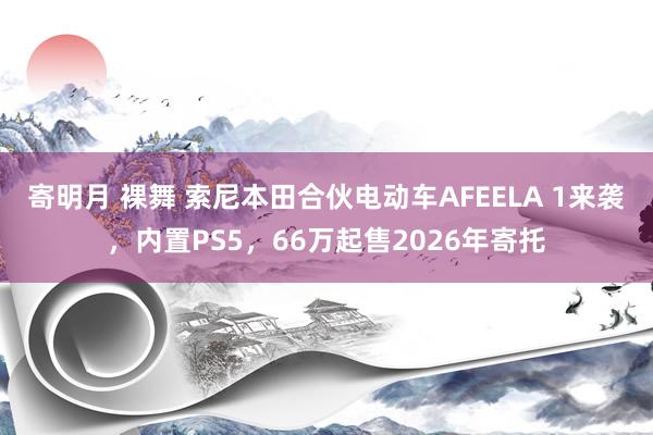寄明月 裸舞 索尼本田合伙电动车AFEELA 1来袭，内置PS5，66万起售2026年寄托