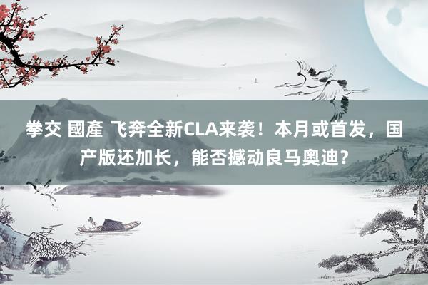 拳交 國產 飞奔全新CLA来袭！本月或首发，国产版还加长，能否撼动良马奥迪？