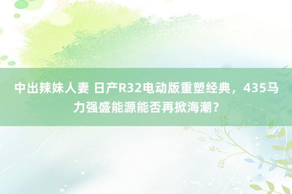 中出辣妹人妻 日产R32电动版重塑经典，435马力强盛能源能否再掀海潮？