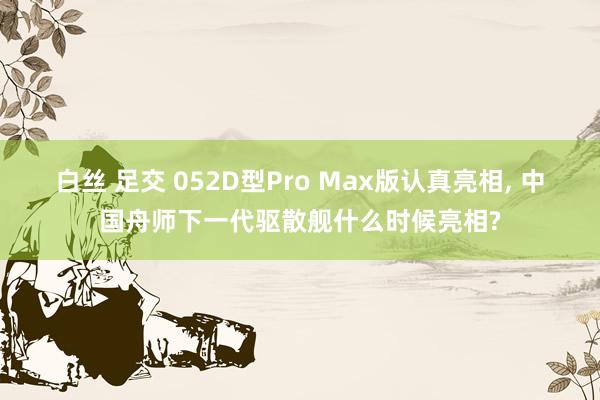 白丝 足交 052D型Pro Max版认真亮相， 中国舟师下一代驱散舰什么时候亮相?