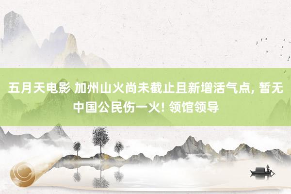 五月天电影 加州山火尚未截止且新增活气点， 暂无中国公民伤一火! 领馆领导