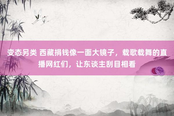 变态另类 西藏捐钱像一面大镜子，载歌载舞的直播网红们，让东谈主刮目相看