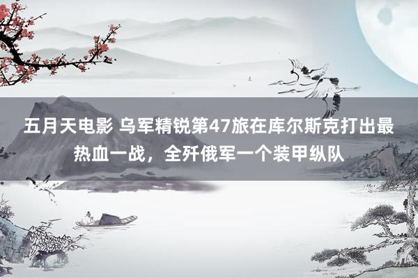 五月天电影 乌军精锐第47旅在库尔斯克打出最热血一战，全歼俄军一个装甲纵队