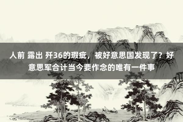 人前 露出 歼36的瑕疵，被好意思国发现了？好意思军合计当今要作念的唯有一件事