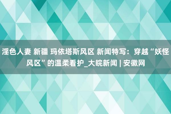 淫色人妻 新疆 玛依塔斯风区 新闻特写：穿越“妖怪风区”的温柔看护_大皖新闻 | 安徽网