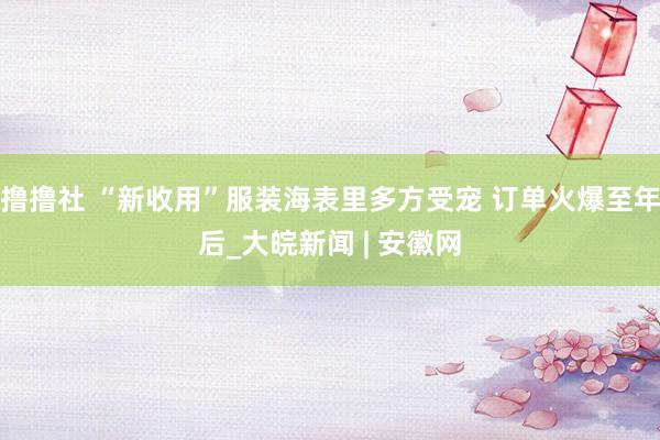 撸撸社 “新收用”服装海表里多方受宠 订单火爆至年后_大皖新闻 | 安徽网