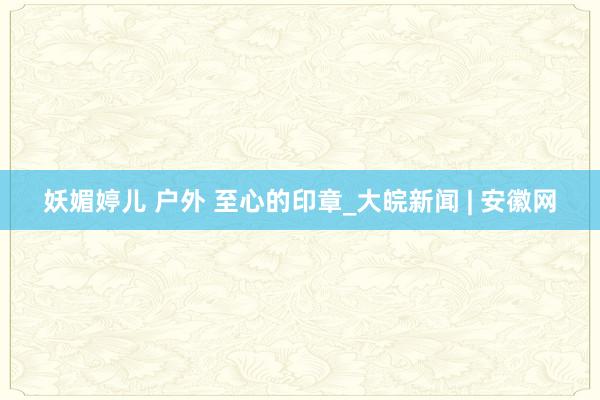 妖媚婷儿 户外 至心的印章_大皖新闻 | 安徽网