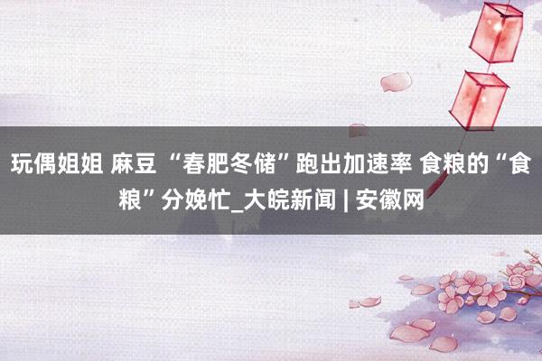 玩偶姐姐 麻豆 “春肥冬储”跑出加速率 食粮的“食粮”分娩忙_大皖新闻 | 安徽网