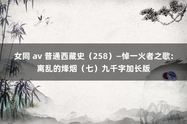 女同 av 普通西藏史（258）—悼一火者之歌：离乱的烽烟（七）九千字加长版
