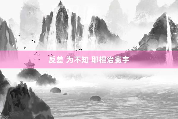 反差 为不知 耶棍治寰宇
