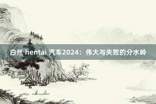 白丝 hentai 汽车2024：伟大与失败的分水岭
