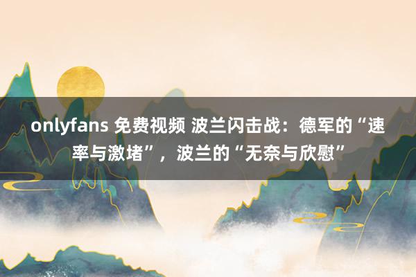 onlyfans 免费视频 波兰闪击战：德军的“速率与激堵”，波兰的“无奈与欣慰”