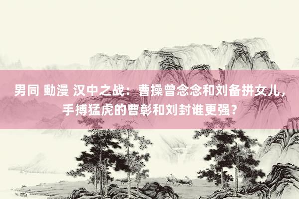 男同 動漫 汉中之战：曹操曾念念和刘备拼女儿，手搏猛虎的曹彰和刘封谁更强？