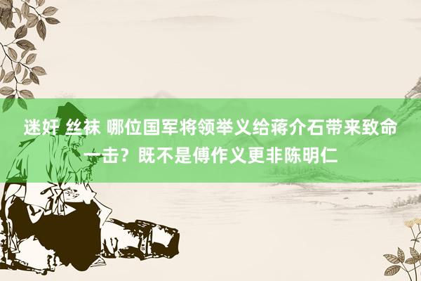 迷奸 丝袜 哪位国军将领举义给蒋介石带来致命一击？既不是傅作义更非陈明仁