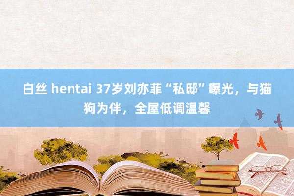 白丝 hentai 37岁刘亦菲“私邸”曝光，与猫狗为伴，全屋低调温馨