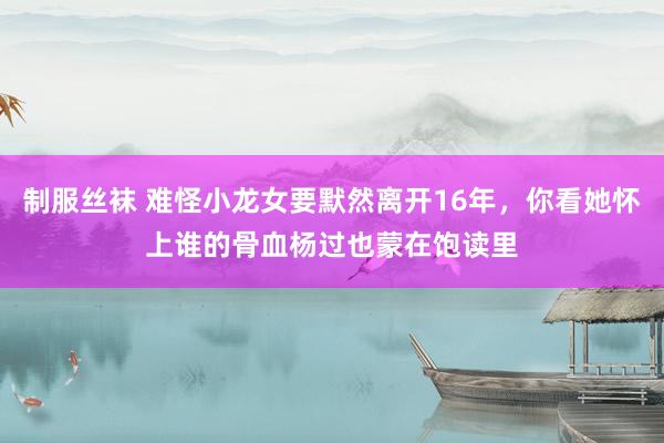 制服丝袜 难怪小龙女要默然离开16年，你看她怀上谁的骨血杨过也蒙在饱读里