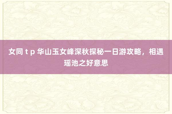 女同 t p 华山玉女峰深秋探秘一日游攻略，相遇瑶池之好意思