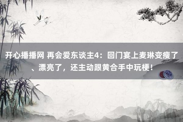 开心播播网 再会爱东谈主4：回门宴上麦琳变瘦了、漂亮了，还主动跟黄合手中玩梗！