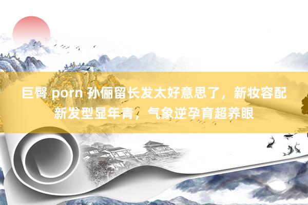 巨臀 porn 孙俪留长发太好意思了，新妆容配新发型显年青，气象逆孕育超养眼