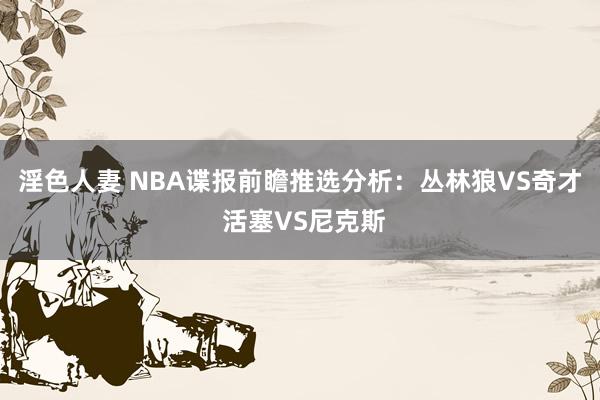 淫色人妻 NBA谍报前瞻推选分析：丛林狼VS奇才 活塞VS尼克斯