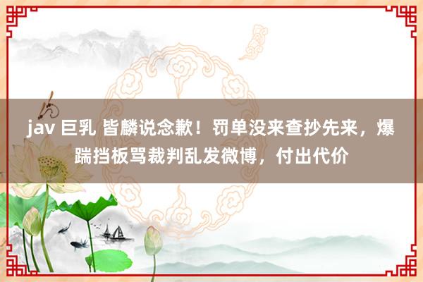 jav 巨乳 皆麟说念歉！罚单没来查抄先来，爆踹挡板骂裁判乱发微博，付出代价