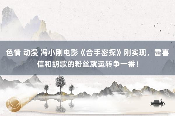 色情 动漫 冯小刚电影《合手密探》刚实现，雷喜信和胡歌的粉丝就运转争一番！