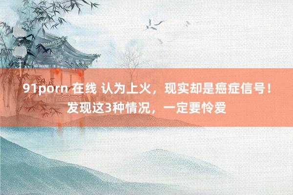 91porn 在线 认为上火，现实却是癌症信号！发现这3种情况，一定要怜爱