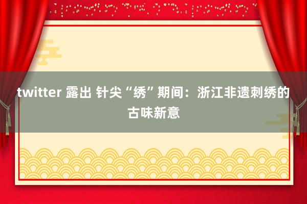 twitter 露出 针尖“绣”期间：浙江非遗刺绣的古味新意