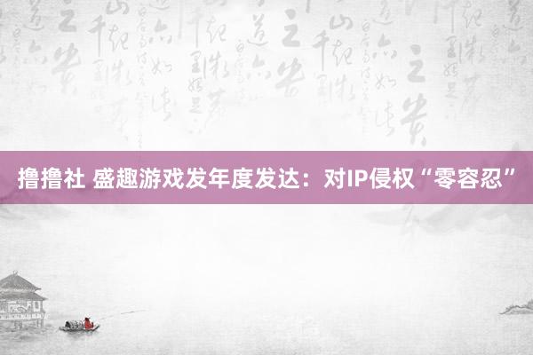 撸撸社 盛趣游戏发年度发达：对IP侵权“零容忍”