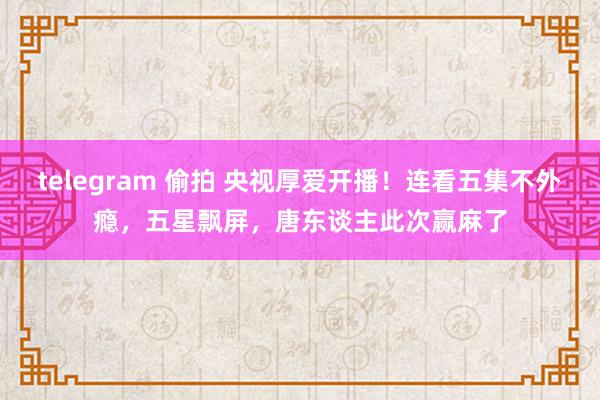telegram 偷拍 央视厚爱开播！连看五集不外瘾，五星飘屏，唐东谈主此次赢麻了