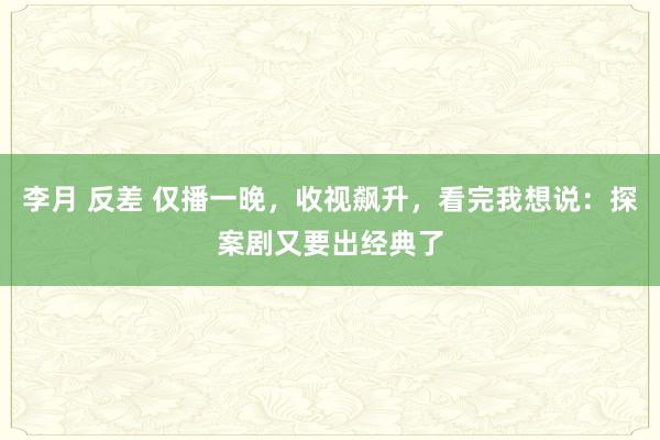 李月 反差 仅播一晚，收视飙升，看完我想说：探案剧又要出经典了