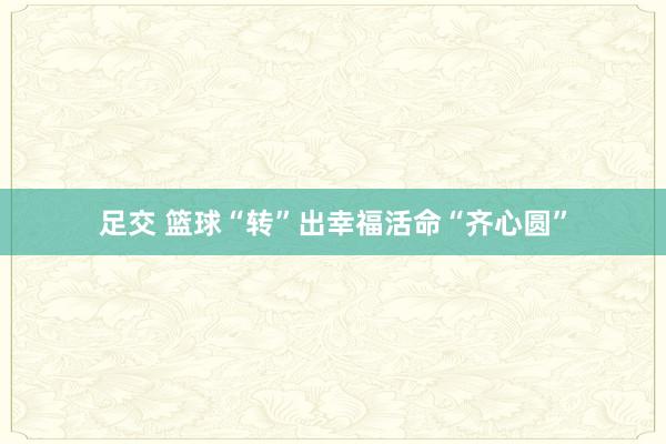 足交 篮球“转”出幸福活命“齐心圆”