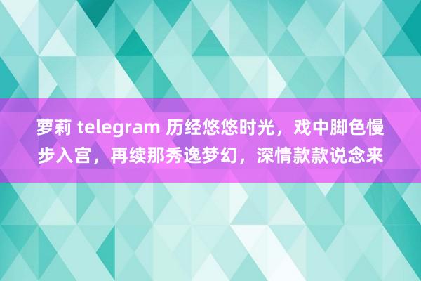萝莉 telegram 历经悠悠时光，戏中脚色慢步入宫，再续那秀逸梦幻，深情款款说念来
