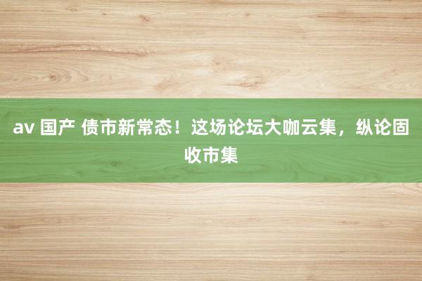 av 国产 债市新常态！这场论坛大咖云集，纵论固收市集