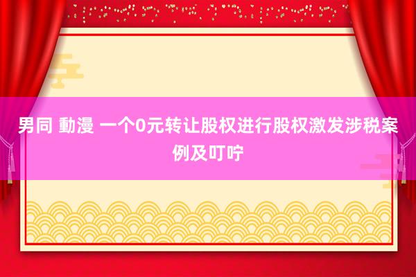 男同 動漫 一个0元转让股权进行股权激发涉税案例及叮咛