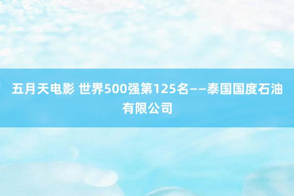 五月天电影 世界500强第125名——泰国国度石油有限公司