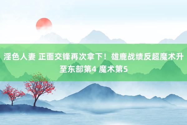 淫色人妻 正面交锋再次拿下！雄鹿战绩反超魔术升至东部第4 魔术第5