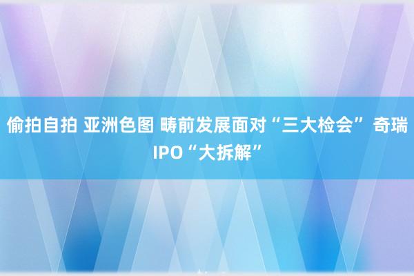 偷拍自拍 亚洲色图 畴前发展面对“三大检会” 奇瑞IPO“大拆解”