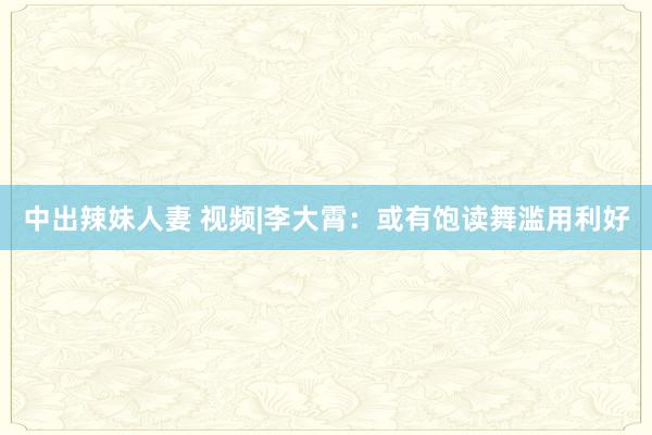 中出辣妹人妻 视频|李大霄：或有饱读舞滥用利好