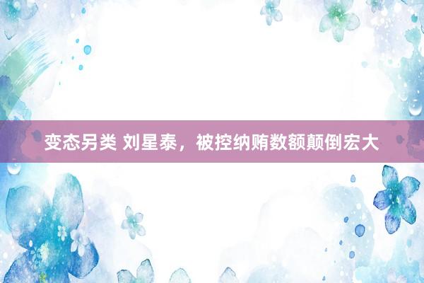 变态另类 刘星泰，被控纳贿数额颠倒宏大
