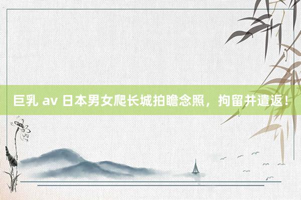 巨乳 av 日本男女爬长城拍瞻念照，拘留并遣返！