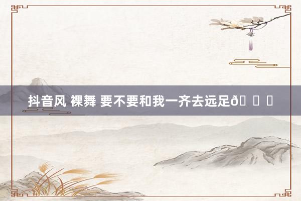 抖音风 裸舞 要不要和我一齐去远足💖